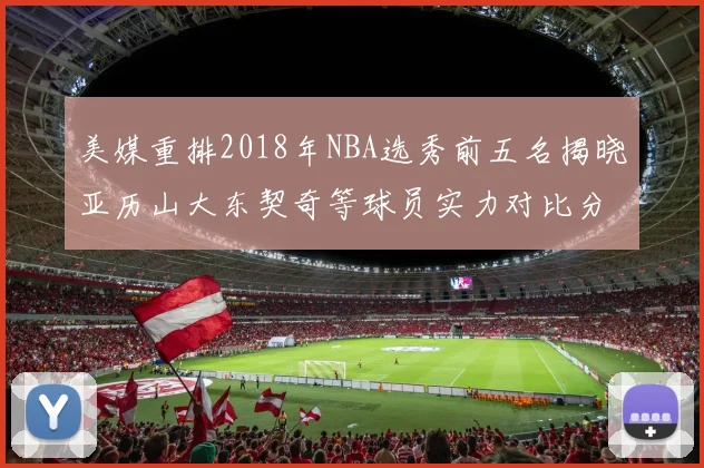 美媒重排2018年NBA选秀前五名揭晓亚历山大东契奇等球员实力对比分析