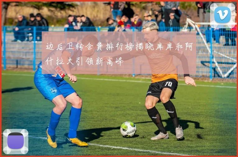 边后卫转会费排行榜揭晓库库和阿什拉夫引领新高峰