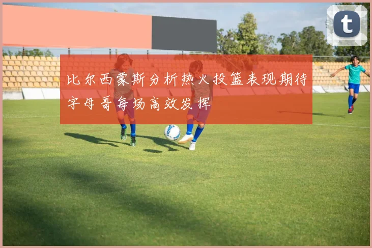 比尔西蒙斯分析热火投篮表现期待字母哥每场高效发挥