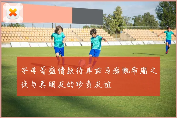 字母哥盛情款待库兹马感慨希腊之夜与真朋友的珍贵友谊