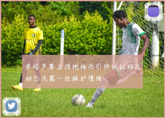 劳塔罗赛后拥抱梅西引热议拉姆发动态流露一丝嫉妒情绪
