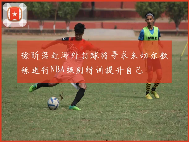 徐昕若赴海外打球将寻求米切尔教练进行NBA级别特训提升自己