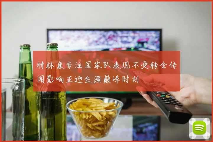 特林康专注国家队表现不受转会传闻影响正迎生涯巅峰时刻