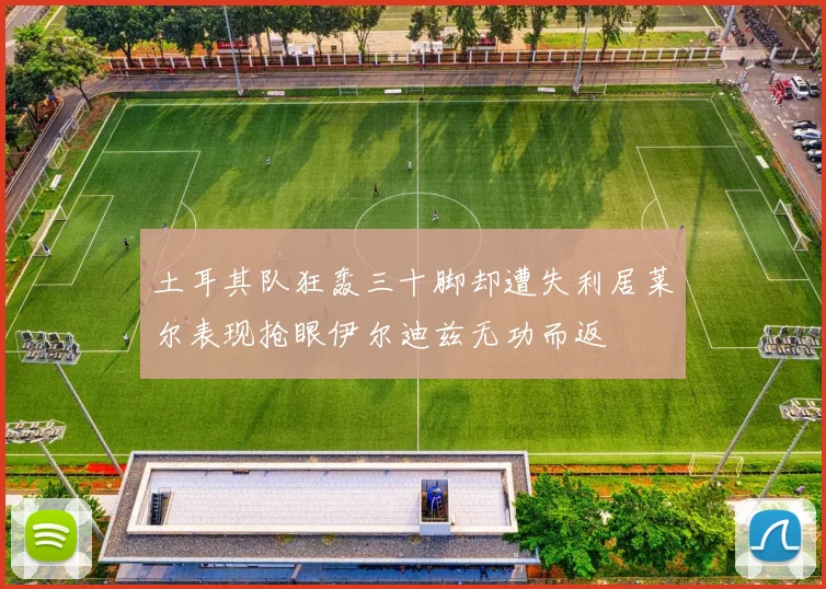 土耳其队狂轰三十脚却遭失利居莱尔表现抢眼伊尔迪兹无功而返